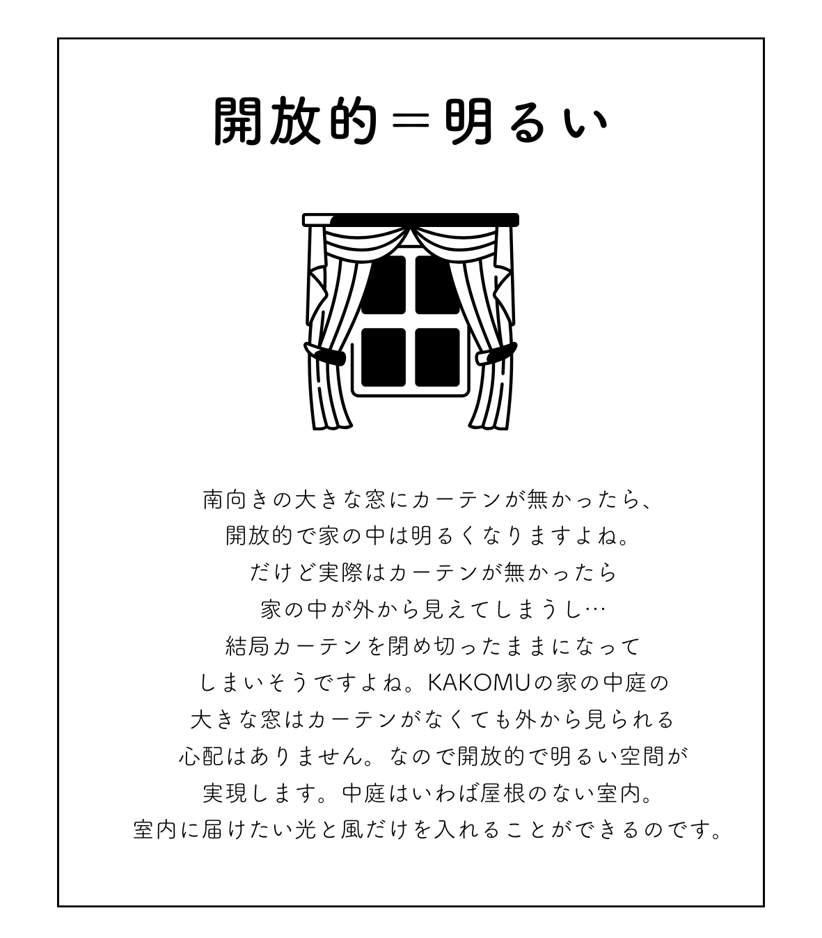 南向きの大きな窓にカーテンが無かったら、 開放的で家の中は明るくなりますよね。 だけど実際はカーテンが無かったら 家の中が外から見えてしまうし&hellip; 結局カーテンを閉め切ったままになってしまいそうですよね。 KAKOMUの家の中庭の大きな窓はカーテンがなくても 外から見られる心配はありません。 なので開放的で明るい空間が実現します。 中庭はいわば屋根のない室内。 室内に届けたい光と風だけを入れることができるのです。